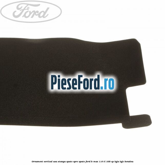 Ornament vertical usa stanga spate spre spate Ford B-Max 1.6 Ti 105 cp IQJA, IQJC benzina
