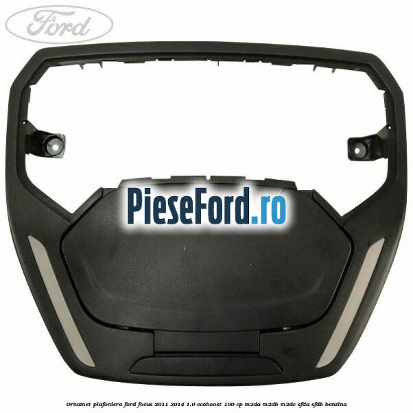 Ornamet plafoniera Ford Focus 2011-2014 1.0 EcoBoost 100 cp Ornamet plafoniera Ford Focus 2011-2014 1.0 EcoBoost 100 cp M2DA, M2DB, M2DC, SFDA, SFDB benzina