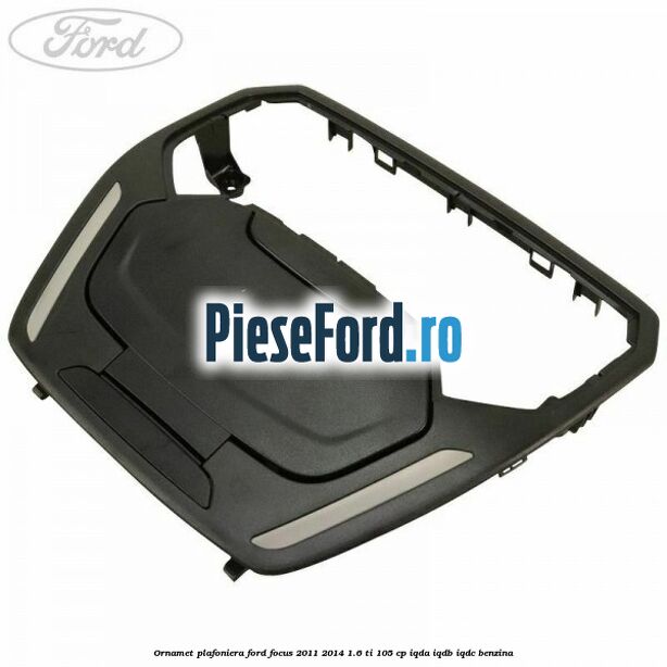 Ornamet plafoniera Ford Focus 2011-2014 1.6 Ti 105 cp IQDA, IQDB, IQDC benzina