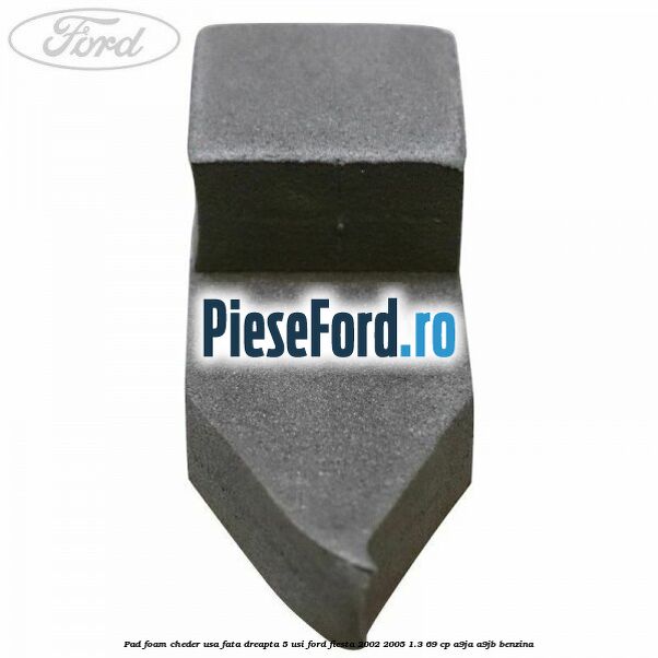 Pad foam cheder usa fata dreapta 5 usi Ford Fiesta 2002-2005 1.3 69 cp Pad foam cheder usa fata dreapta 5 usi Ford Fiesta 2002-2005 1.3 69 cp A9JA, A9JB benzina