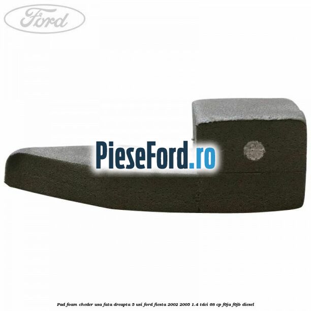 Pad foam cheder usa fata dreapta 5 usi Ford Fiesta 2002-2005 1.4 TDCi 68 cp F6JA, F6JB diesel