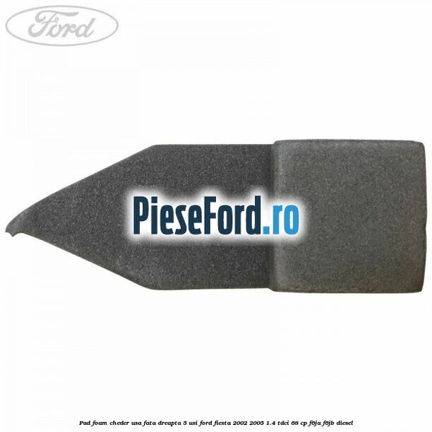 Pad foam cheder usa fata dreapta 5 usi Ford Fiesta 2002-2005 1.4 TDCi 68 cp F6JA, F6JB diesel