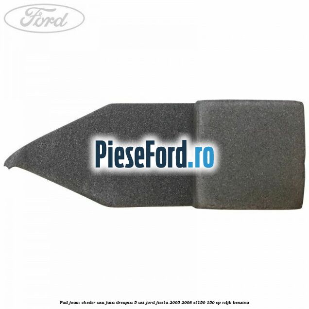 Pad foam cheder usa fata dreapta 5 usi Ford Fiesta 2005-2008 ST150 150 cp N4JB benzina