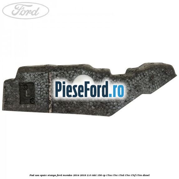 Pad usa spate stanga Ford Mondeo 2014-2018 2.0 TDCi 150 cp T7CA, T7CC, T7CD, T7CE, T7CF, T7CN diesel