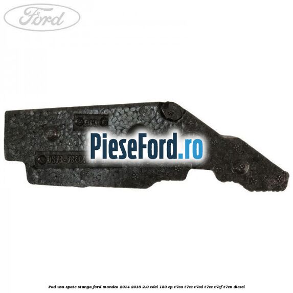 Pad usa spate stanga Ford Mondeo 2014-2018 2.0 TDCi 150 cp T7CA, T7CC, T7CD, T7CE, T7CF, T7CN diesel