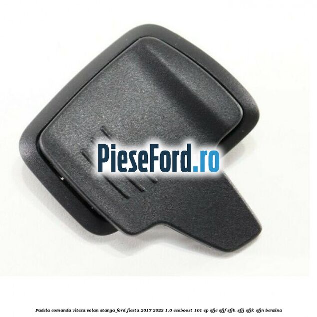 Padela comanda viteza volan stanga Ford Fiesta 2017-2023 1.0 EcoBoost 101 cp Padela comanda viteza volan stanga Ford Fiesta 2017-2023 1.0 EcoBoost 101 cp SFJE, SFJF, SFJH, SFJJ, SFJK, SFJN benzina