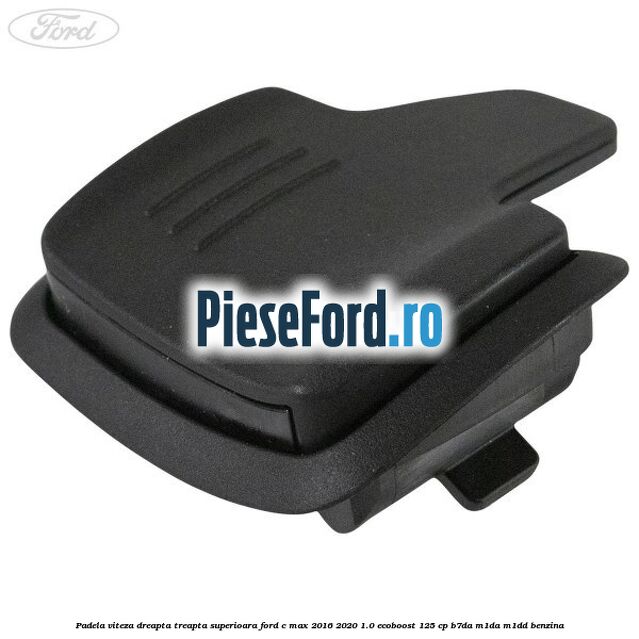 Padela viteza dreapta, treapta superioara Ford C-Max 2016-2020 1.0 EcoBoost 125 cp Padela viteza dreapta, treapta superioara Ford C-Max 2016-2020 1.0 EcoBoost 125 cp B7DA, M1DA, M1DD benzina