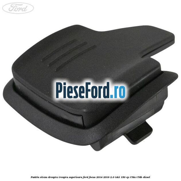 Padela viteza dreapta, treapta superioara Ford Focus 2014-2018 2.0 TDCi 150 cp T7DA, T7DB diesel