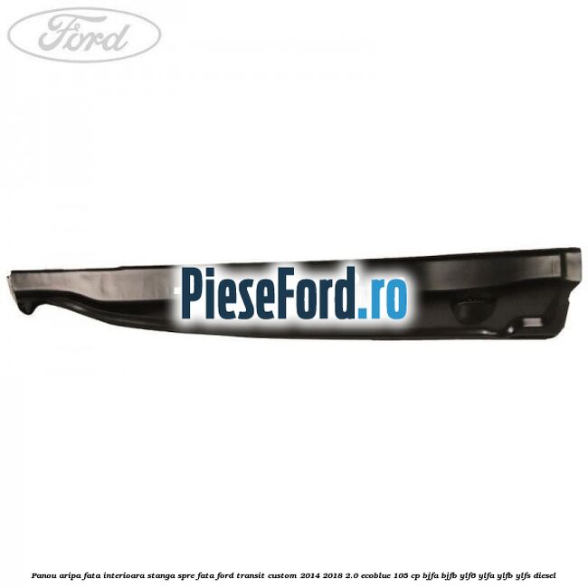 Panou aripa fata interioara stanga spre fata Ford Transit Custom 2014-2018 2.0 EcoBlue 105 cp BJFA, BJFB, YLF6, YLFA, YLFB, YLFS diesel