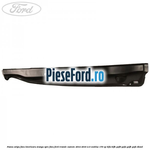 Panou aripa fata interioara stanga spre fata Ford Transit Custom 2014-2018 2.0 EcoBlue 170 cp Panou aripa fata interioara stanga spre fata Ford Transit Custom 2014-2018 2.0 EcoBlue 170 cp BLFA, BLFB, YNF6, YNFA, YNFB, YNFS diesel