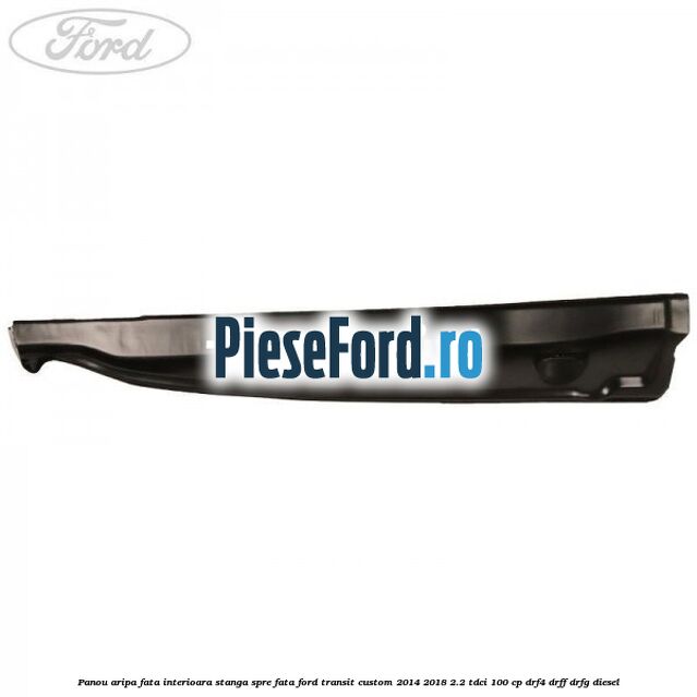 Panou aripa fata interioara stanga spre fata Ford Transit Custom 2014-2018 2.2 TDCi 100 cp Panou aripa fata interioara stanga spre fata Ford Transit Custom 2014-2018 2.2 TDCi 100 cp DRF4, DRFF, DRFG diesel