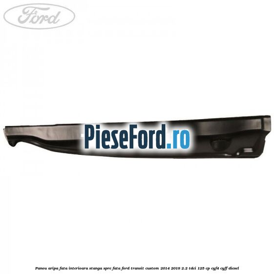 Panou aripa fata interioara stanga spre fata Ford Transit Custom 2014-2018 2.2 TDCi 125 cp Panou aripa fata interioara stanga spre fata Ford Transit Custom 2014-2018 2.2 TDCi 125 cp CYF4, CYFF diesel