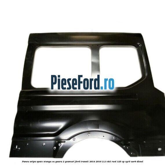Panou aripa spate stanga cu gaura 2 geamuri Ford Transit 2014-2018 2.2 TDCi RWD 125 cp CYR5, USR6 diesel