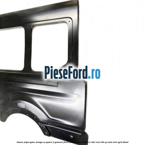 Panou aripa spate stanga cu gaura 2 geamuri Ford Transit 2014-2018 2.2 TDCi RWD 155 cp Panou aripa spate stanga cu gaura 2 geamuri Ford Transit 2014-2018 2.2 TDCi RWD 155 cp CV24, CVR5, UYR6 diesel