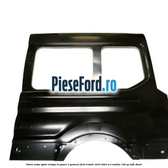Panou aripa spate stanga cu gaura 2 geamuri Ford Transit 2019-2023 2.0 EcoBlue 185 cp BCFB diesel