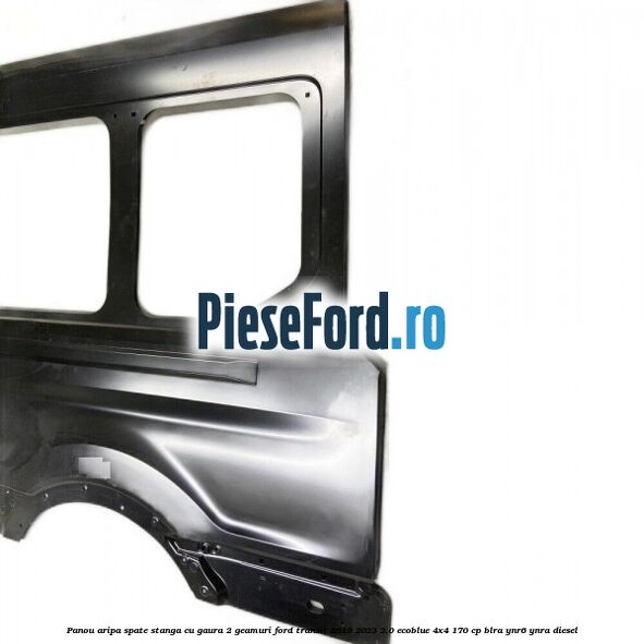 Panou aripa spate stanga cu gaura 2 geamuri Ford Transit 2019-2023 2.0 EcoBlue 4x4 170 cp BLRA, YNR6, YNRA diesel