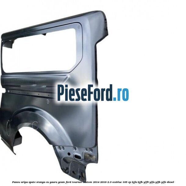 Panou aripa spate stanga cu gaura geam Ford Tourneo Custom 2014-2018 2.0 EcoBlue 105 cp BJFA, BJFB, YLF6, YLFA, YLFB, YLFS diesel
