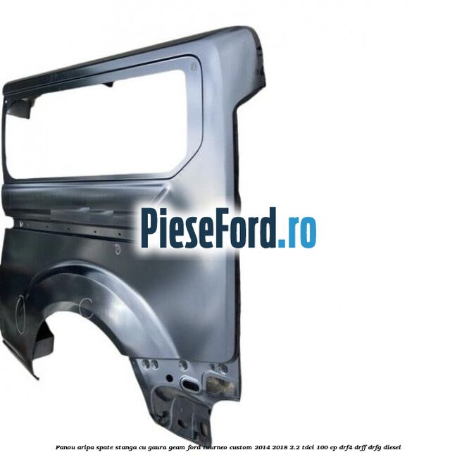 Panou aripa spate stanga cu gaura geam Ford Tourneo Custom 2014-2018 2.2 TDCi 100 cp Panou aripa spate stanga cu gaura geam Ford Tourneo Custom 2014-2018 2.2 TDCi 100 cp DRF4, DRFF, DRFG diesel