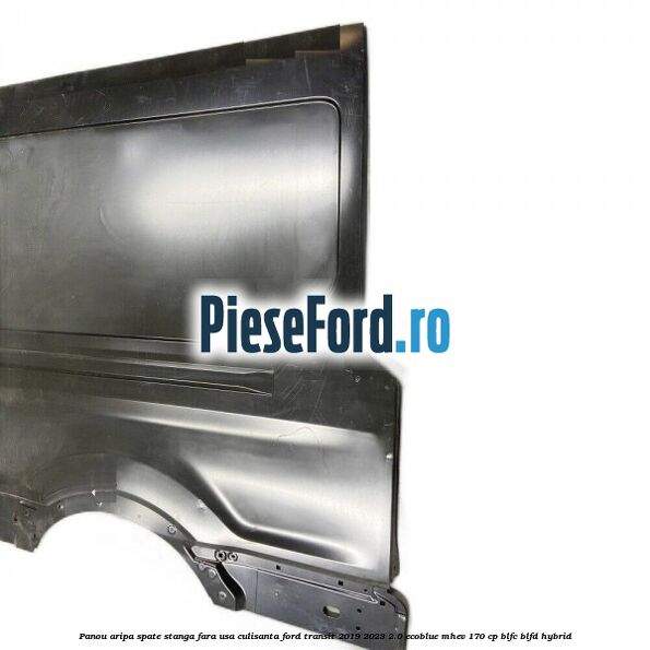 Panou aripa spate stanga fara usa culisanta Ford Transit 2019-2023 2.0 EcoBlue mHEV 170 cp Panou aripa spate stanga fara usa culisanta Ford Transit 2019-2023 2.0 EcoBlue mHEV 170 cp BLFC, BLFD Hybrid