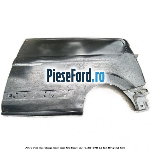Panou aripa spate stanga model scurt Ford Transit Custom 2014-2018 2.2 TDCi 155 cp Panou aripa spate stanga model scurt Ford Transit Custom 2014-2018 2.2 TDCi 155 cp CVFF diesel