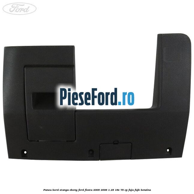 Panou bord stanga ebony Ford Fiesta 2005-2008 1.25 16V 75 cp FUJA, FUJB benzina