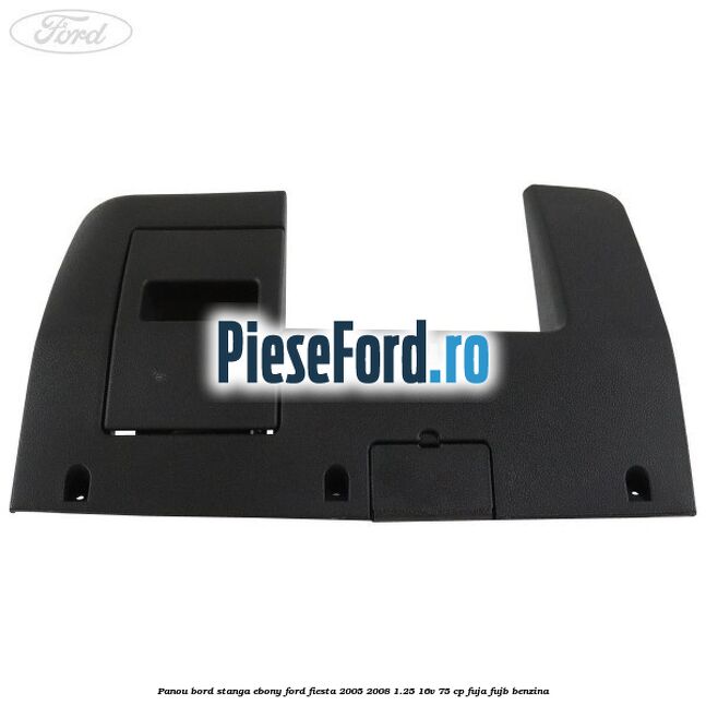 Panou bord stanga ebony Ford Fiesta 2005-2008 1.25 16V 75 cp FUJA, FUJB benzina