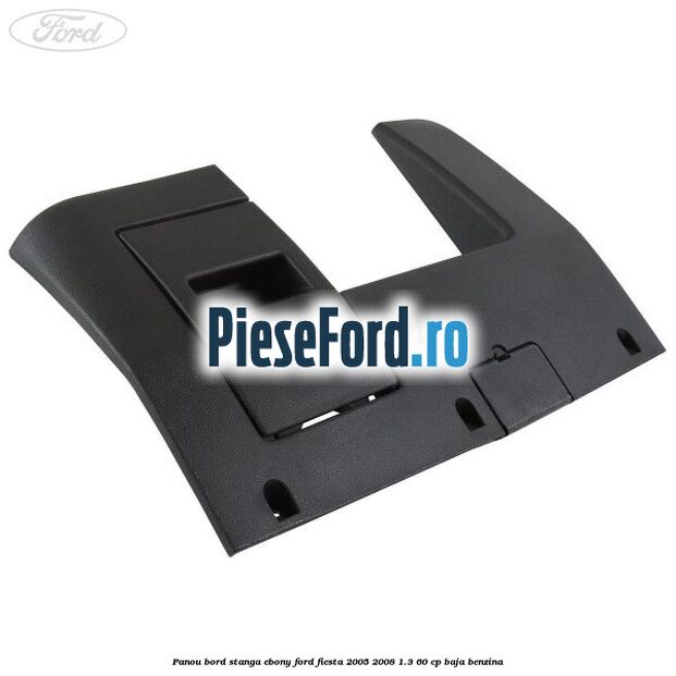 Panou bord stanga ebony Ford Fiesta 2005-2008 1.3 60 cp BAJA benzina
