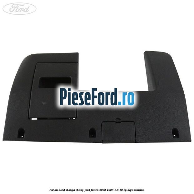 Panou bord stanga ebony Ford Fiesta 2005-2008 1.3 60 cp BAJA benzina