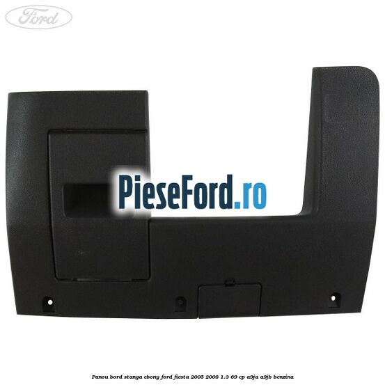 Panou bord stanga ebony Ford Fiesta 2005-2008 1.3 69 cp A9JA, A9JB benzina