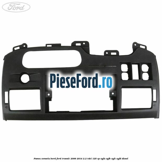 Panou consola bord Ford Transit 2006-2014 2.2 TDCi 125 cp CYFA, CYFB, CYFC, CYFD diesel