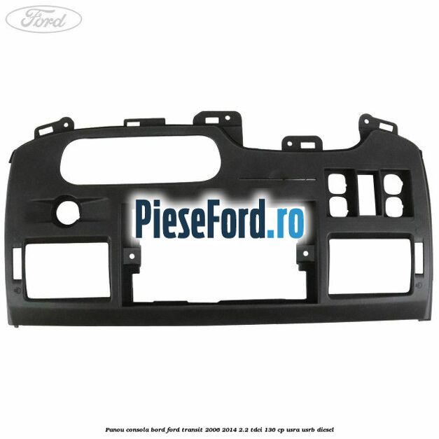 Panou consola bord Ford Transit 2006-2014 2.2 TDCi 136 cp USRA, USRB diesel