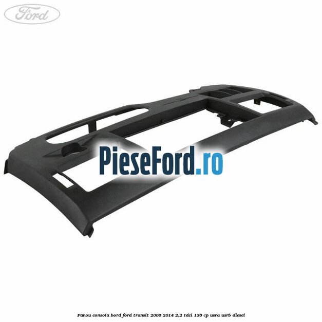 Panou consola bord Ford Transit 2006-2014 2.2 TDCi 136 cp USRA, USRB diesel
