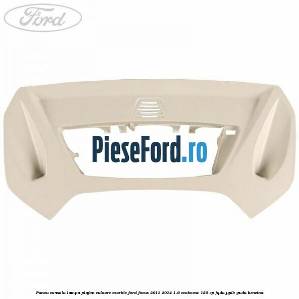 Panou consola lampa plafon culoare marble Ford Focus 2011-2014 1.6 EcoBoost 150 cp Panou consola lampa plafon culoare marble Ford Focus 2011-2014 1.6 EcoBoost 150 cp JQDA, JQDB, YUDA benzina