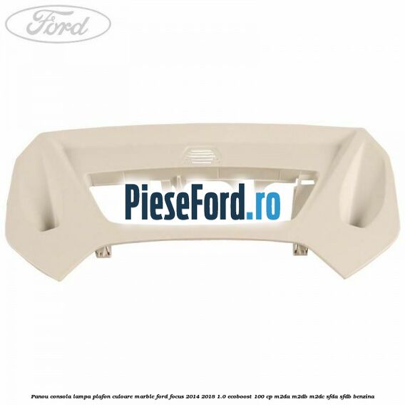 Panou consola lampa plafon culoare marble Ford Focus 2014-2018 1.0 EcoBoost 100 cp M2DA, M2DB, M2DC, SFDA, SFDB benzina