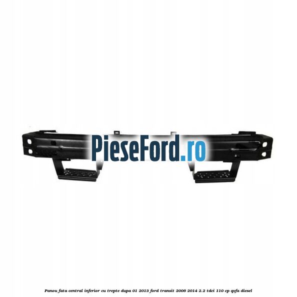 Panou fata central inferior cu trepte dupa 01/2013 Ford Transit 2006-2014 2.2 TDCi 110 cp QVFA diesel