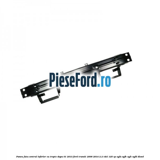 Panou fata central inferior cu trepte dupa 01/2013 Ford Transit 2006-2014 2.2 TDCi 125 cp CYFA, CYFB, CYFC, CYFD diesel