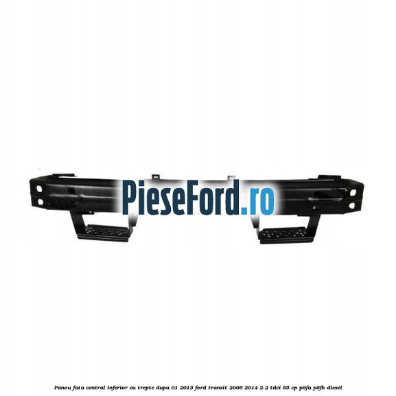 Panou fata central inferior cu trepte dupa 01/2013 Ford Transit 2006-2014 2.2 TDCi 85 cp P8FA, P8FB diesel