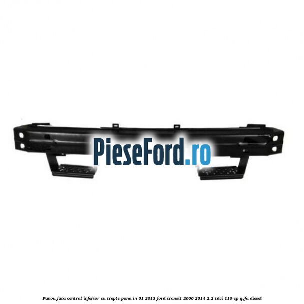 Panou fata central inferior cu trepte pana in 01/2013 Ford Transit 2006-2014 2.2 TDCi 110 cp QVFA diesel