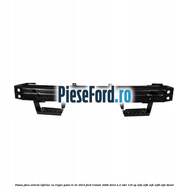 Panou fata central inferior cu trepte pana in 01/2013 Ford Transit 2006-2014 2.2 TDCi 115 cp SRFA, SRFB, SRFC, SRFD, SRFE diesel