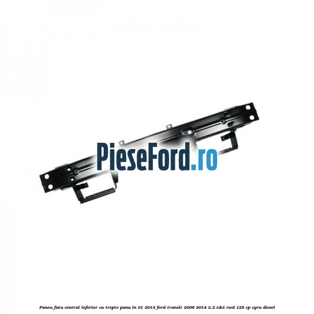 Panou fata central inferior cu trepte pana in 01/2013 Ford Transit 2006-2014 2.2 TDCi RWD 125 cp CYRA diesel