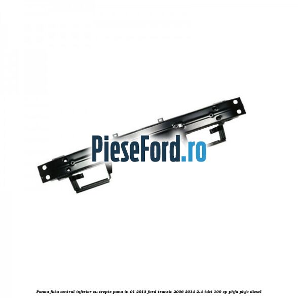 Panou fata central inferior cu trepte pana in 01/2013 Ford Transit 2006-2014 2.4 TDCi 100 cp PHFA, PHFC diesel