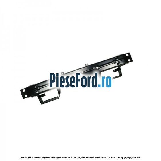 Panou fata central inferior cu trepte pana in 01/2013 Ford Transit 2006-2014 2.4 TDCi 115 cp JXFA, JXFC diesel