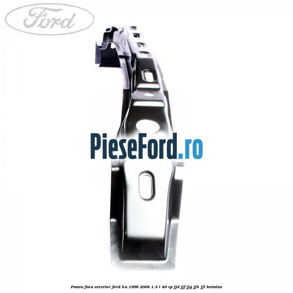 Panou fata exterior Ford Ka 1996-2008 1.3 i 49 cp JJD, JJF, JJG, JJH, JJL benzina