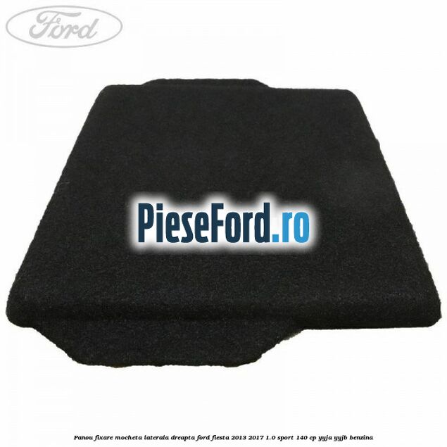 Panou fixare mocheta laterala dreapta Ford Fiesta 2013-2017 1.0 Sport 140 cp YYJA, YYJB benzina