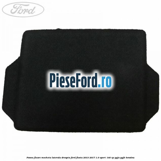 Panou fixare mocheta laterala dreapta Ford Fiesta 2013-2017 1.0 Sport 140 cp YYJA, YYJB benzina