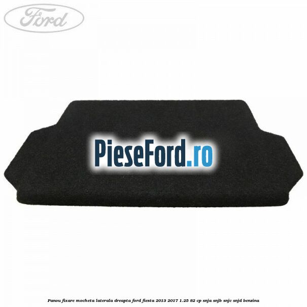 Panou fixare mocheta laterala dreapta Ford Fiesta 2013-2017 1.25 82 cp SNJA, SNJB, SNJC, SNJD benzina