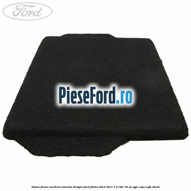 Panou fixare mocheta laterala dreapta Ford Fiesta 2013-2017 1.5 TDCi 75 cp UGJC, XUJA, XUJB diesel