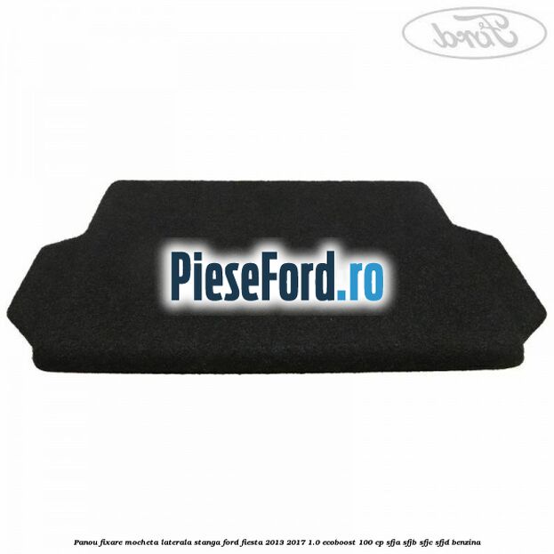 Panou fixare mocheta laterala stanga Ford Fiesta 2013-2017 1.0 EcoBoost 100 cp SFJA, SFJB, SFJC, SFJD benzina