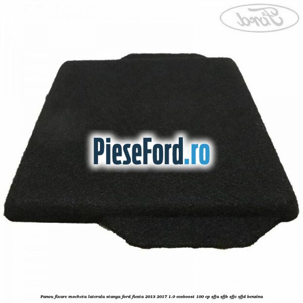 Panou fixare mocheta laterala stanga Ford Fiesta 2013-2017 1.0 EcoBoost 100 cp SFJA, SFJB, SFJC, SFJD benzina