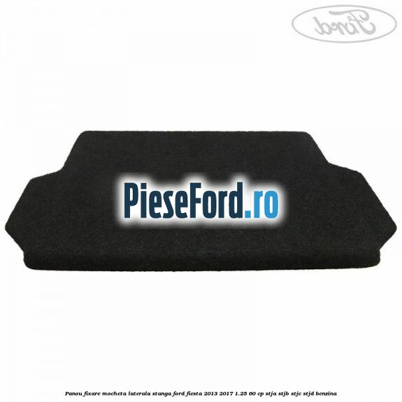Panou fixare mocheta laterala stanga Ford Fiesta 2013-2017 1.25 60 cp STJA, STJB, STJC, STJD benzina
